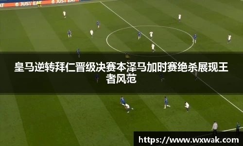 皇马逆转拜仁晋级决赛本泽马加时赛绝杀展现王者风范